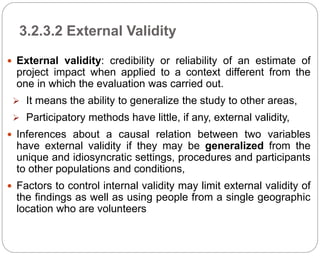 3.2.3.2 External Validity
68
 External validity: credibility or reliability of an estimate of
project impact when applied to a context different from the
one in which the evaluation was carried out.
 It means the ability to generalize the study to other areas,
 Participatory methods have little, if any, external validity,
 Inferences about a causal relation between two variables
have external validity if they may be generalized from the
unique and idiosyncratic settings, procedures and participants
to other populations and conditions,
 Factors to control internal validity may limit external validity of
the findings as well as using people from a single geographic
location who are volunteers
Part 3: Monitoring and Evaluation of Development Projects and Policies
 