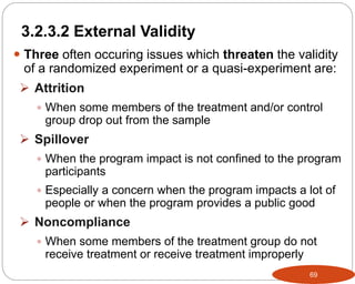 69
 Three often occuring issues which threaten the validity
of a randomized experiment or a quasi-experiment are:
 Attrition
 When some members of the treatment and/or control
group drop out from the sample
 Spillover
 When the program impact is not confined to the program
participants
 Especially a concern when the program impacts a lot of
people or when the program provides a public good
 Noncompliance
 When some members of the treatment group do not
receive treatment or receive treatment improperly
Part 3: Monitoring and Evaluation of Development Projects and Policies
3.2.3.2 External Validity
 