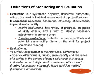 7
 Evaluation: is a systematic, objective, deliberate, purposeful,
critical, trustworthy & ethical assessment of a project/program
 It assesses: relevance, coherence, efficiency, effectiveness,
impact & sustainability
 Interim evaluations: first review of progress, prognosis
of likely effects, and a way to identify necessary
adjustments in project design
 Terminal evaluations: evaluate the project‘s effects and
potential sustainability (done at the end for project
completion reports)
 Evaluation is:
 “A periodic assessment of the relevance, performance,
efficiency, effectiveness, impact, sustainability and relevance
of a project in the context of stated objectives. It is usually
undertaken as an independent examination with a view to
drawing lessons that may guide future decision-making”
(European Commission).
Definitions of Monitoring and Evaluation
 
