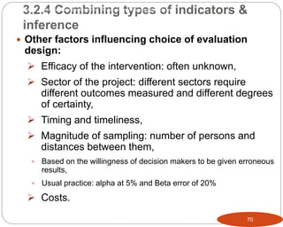 70
 Other factors influencing choice of evaluation
design:
 Efficacy of the intervention: often unknown,
 Sector of the project: different sectors require
different outcomes measured and different degrees
of certainty,
 Timing and timeliness,
 Magnitude of sampling: number of persons and
distances between them,
 Based on the willingness of decision makers to be given erroneous
results,
 Usual practice: alpha at 5% and Beta error of 20%
 Costs.
3.2.4 Combining types of indicators &
inference
Part 3: Monitoring and Evaluation of Development Projects and Policies
 