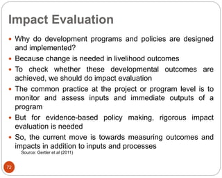 Impact Evaluation
72
 Why do development programs and policies are designed
and implemented?
 Because change is needed in livelihood outcomes
 To check whether these developmental outcomes are
achieved, we should do impact evaluation
 The common practice at the project or program level is to
monitor and assess inputs and immediate outputs of a
program
 But for evidence-based policy making, rigorous impact
evaluation is needed
 So, the current move is towards measuring outcomes and
impacts in addition to inputs and processes
Source: Gertler et al (2011)
 