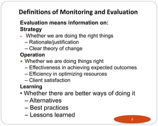 8
Evaluation means information on:
Strategy
 Whether we are doing the right things
– Rationale/justification
– Clear theory of change
Operation
 Whether we are doing things right
– Effectiveness in achieving expected outcomes
– Efficiency in optimizing resources
– Client satisfaction
Learning
• Whether there are better ways of doing it
– Alternatives
– Best practices
– Lessons learned
Definitions of Monitoring and Evaluation
 