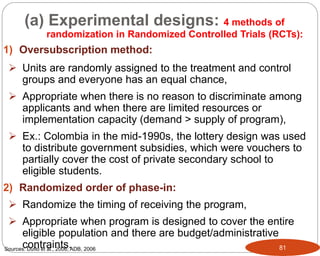 81
1) Oversubscription method:
 Units are randomly assigned to the treatment and control
groups and everyone has an equal chance,
 Appropriate when there is no reason to discriminate among
applicants and when there are limited resources or
implementation capacity (demand > supply of program),
 Ex.: Colombia in the mid-1990s, the lottery design was used
to distribute government subsidies, which were vouchers to
partially cover the cost of private secondary school to
eligible students.
2) Randomized order of phase-in:
 Randomize the timing of receiving the program,
 Appropriate when program is designed to cover the entire
eligible population and there are budget/administrative
contraints.
(a) Experimental designs: 4 methods of
randomization in Randomized Controlled Trials (RCTs):
Sources: Duflo et al., 2006; ADB, 2006
Part 3: Monitoring and Evaluation of Development Projects and Policies
 