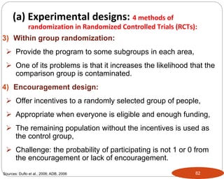 82
3) Within group randomization:
 Provide the program to some subgroups in each area,
 One of its problems is that it increases the likelihood that the
comparison group is contaminated.
4) Encouragement design:
 Offer incentives to a randomly selected group of people,
 Appropriate when everyone is eligible and enough funding,
 The remaining population without the incentives is used as
the control group,
 Challenge: the probability of participating is not 1 or 0 from
the encouragement or lack of encouragement.
Sources: Duflo et al., 2006; ADB, 2006
Part 3: Monitoring and Evaluation of Development Projects and Policies
(a) Experimental designs: 4 methods of
randomization in Randomized Controlled Trials (RCTs):
 