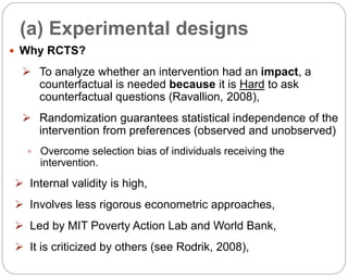 (a) Experimental designs
83
 Why RCTS?
 To analyze whether an intervention had an impact, a
counterfactual is needed because it is Hard to ask
counterfactual questions (Ravallion, 2008),
 Randomization guarantees statistical independence of the
intervention from preferences (observed and unobserved)
 Overcome selection bias of individuals receiving the
intervention.
 Internal validity is high,
 Involves less rigorous econometric approaches,
 Led by MIT Poverty Action Lab and World Bank,
 It is criticized by others (see Rodrik, 2008),
Part 3: Monitoring and Evaluation of Development Projects and Policies
 