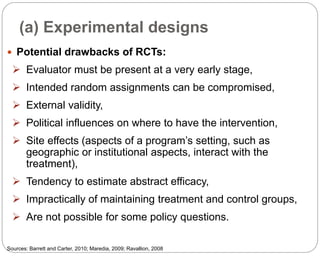 (a) Experimental designs
84
 Potential drawbacks of RCTs:
 Evaluator must be present at a very early stage,
 Intended random assignments can be compromised,
 External validity,
 Political influences on where to have the intervention,
 Site effects (aspects of a program’s setting, such as
geographic or institutional aspects, interact with the
treatment),
 Tendency to estimate abstract efficacy,
 Impractically of maintaining treatment and control groups,
 Are not possible for some policy questions.
Sources: Barrett and Carter, 2010; Maredia, 2009; Ravallion, 2008
Part 3: Monitoring and Evaluation of Development Projects and Policies
 