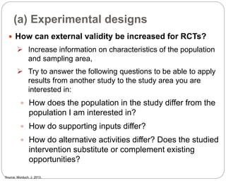 (a) Experimental designs
85
 How can external validity be increased for RCTs?
 Increase information on characteristics of the population
and sampling area,
 Try to answer the following questions to be able to apply
results from another study to the study area you are
interested in:
 How does the population in the study differ from the
population I am interested in?
 How do supporting inputs differ?
 How do alternative activities differ? Does the studied
intervention substitute or complement existing
opportunities?
Source: Morduch, J. 2013.
Part 3: Monitoring and Evaluation of Development Projects and Policies
 