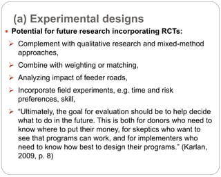 (a) Experimental designs
86
 Potential for future research incorporating RCTs:
 Complement with qualitative research and mixed-method
approaches,
 Combine with weighting or matching,
 Analyzing impact of feeder roads,
 Incorporate field experiments, e.g. time and risk
preferences, skill,
 “Ultimately, the goal for evaluation should be to help decide
what to do in the future. This is both for donors who need to
know where to put their money, for skeptics who want to
see that programs can work, and for implementers who
need to know how best to design their programs.” (Karlan,
2009, p. 8)
Part 3: Monitoring and Evaluation of Development Projects and Policies
 