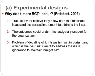 (a) Experimental designs
87
 Why don’t more RCTs occur? (Prtichett, 2002)
1) True believers believe they know both the important
issue and the correct instrument to address the issue.
2) The outcomes could undermine budgetary support for
the organization.
3) Problem of deciding which issue is most important and
which is the best instrument to address the issue:
ignorance to maintain budget size.
Part 3: Monitoring and Evaluation of Development Projects and Policies
 