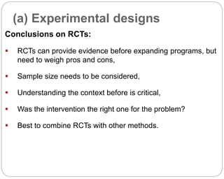 (a) Experimental designs
88
Conclusions on RCTs:
 RCTs can provide evidence before expanding programs, but
need to weigh pros and cons,
 Sample size needs to be considered,
 Understanding the context before is critical,
 Was the intervention the right one for the problem?
 Best to combine RCTs with other methods.
Part 3: Monitoring and Evaluation of Development Projects and Policies
 