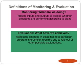 Definitions of Monitoring & Evaluation
9
Monitoring: What are we doing?
Tracking inputs and outputs to assess whether
programs are performing according to plans
Evaluation: What have we achieved?
Attributing changes in outcomes to a particular
program/intervention requires one to rule out all
other possible explanations.
 