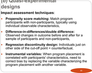 95
Impact assessment techniques:
 Propensity score matching: Match program
participants with non-participants, typically using
individual observable characteristics,
 Difference-in-differences/double difference:
Observed changes in outcome before and after for a
sample of participants and non-participants,
 Regression discontinuity design: Individuals just on
other side of the cut-off point = counterfactual,
 Instrumental variables: When program placement is
correlated with participants' characteristics, need to
correct bias by replacing the variable characterizing the
program placement with another variable.
(b) Quasi-experimental
designs
Part 3: Monitoring and Evaluation of Development Projects and Policies
 