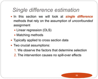 Single difference estimation
99
 In this section we will look at single difference
methods that rely on the assumption of unconfounded
assignment
 Linear regression (OLS)
 Matching methods
 Typically applied to cross section data
 Two crucial assumptions:
1. We observe the factors that determine selection
2. The intervention causes no spill-over effects
 