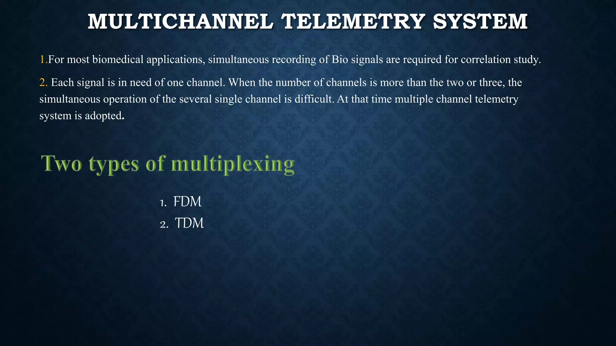 MULTICHANNEL TELEMETRY SYSTEM
1.For most biomedical applications, simultaneous recording of Bio signals are required for correlation study.
2. Each signal is in need of one channel. When the number of channels is more than the two or three, the
simultaneous operation of the several single channel is difficult. At that time multiple channel telemetry
system is adopted.
1. FDM
2. TDM
 