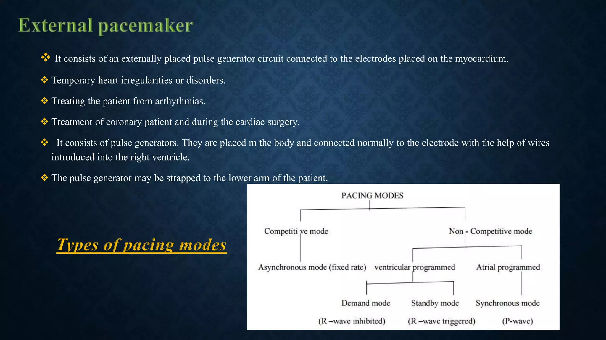  It consists of an externally placed pulse generator circuit connected to the electrodes placed on the myocardium.
 Temporary heart irregularities or disorders.
 Treating the patient from arrhythmias.
 Treatment of coronary patient and during the cardiac surgery.
 It consists of pulse generators. They are placed m the body and connected normally to the electrode with the help of wires
introduced into the right ventricle.
 The pulse generator may be strapped to the lower arm of the patient.
Types of pacing modes
 