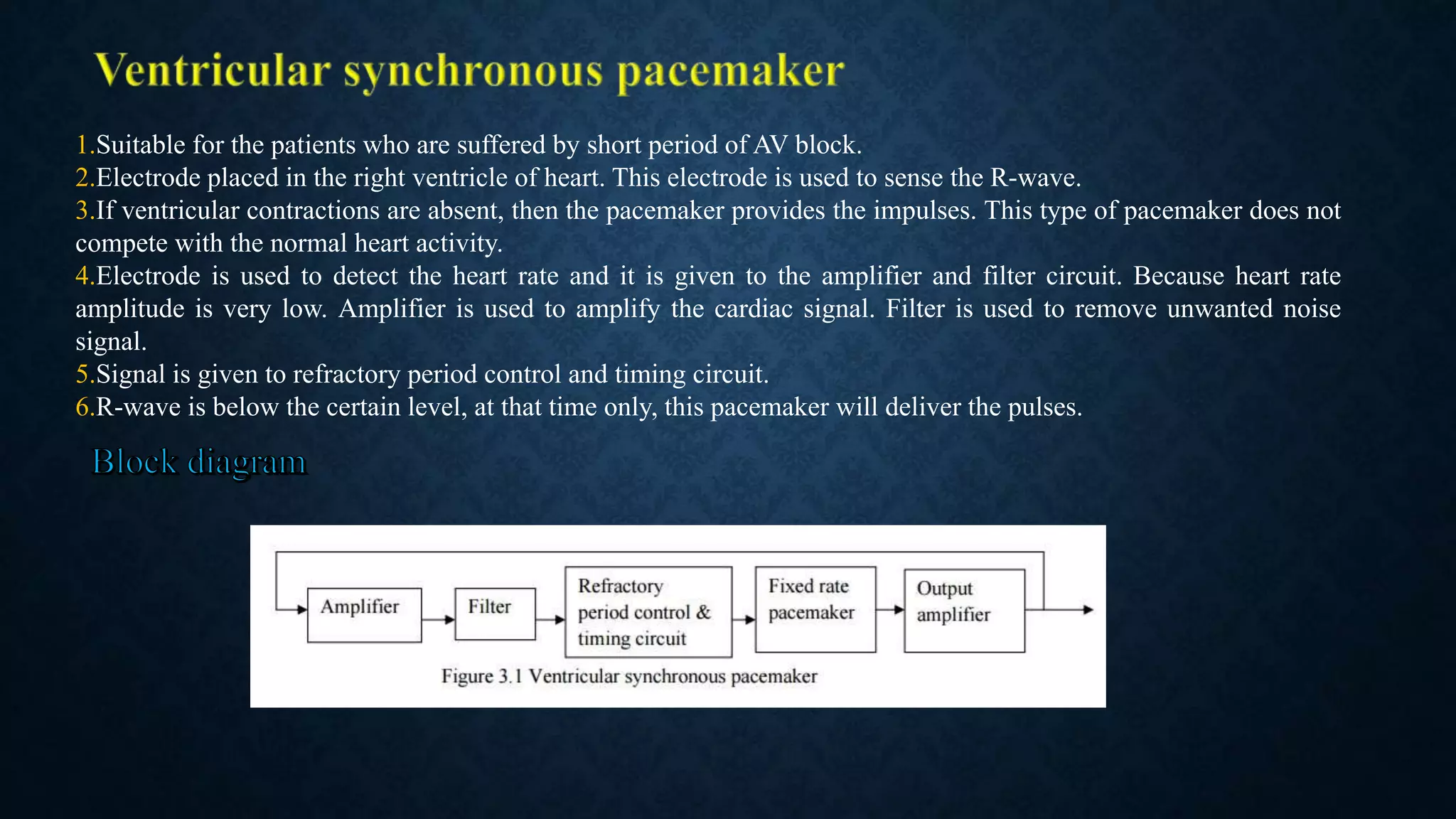 1.Suitable for the patients who are suffered by short period of AV block.
2.Electrode placed in the right ventricle of heart. This electrode is used to sense the R-wave.
3.If ventricular contractions are absent, then the pacemaker provides the impulses. This type of pacemaker does not
compete with the normal heart activity.
4.Electrode is used to detect the heart rate and it is given to the amplifier and filter circuit. Because heart rate
amplitude is very low. Amplifier is used to amplify the cardiac signal. Filter is used to remove unwanted noise
signal.
5.Signal is given to refractory period control and timing circuit.
6.R-wave is below the certain level, at that time only, this pacemaker will deliver the pulses.
 
