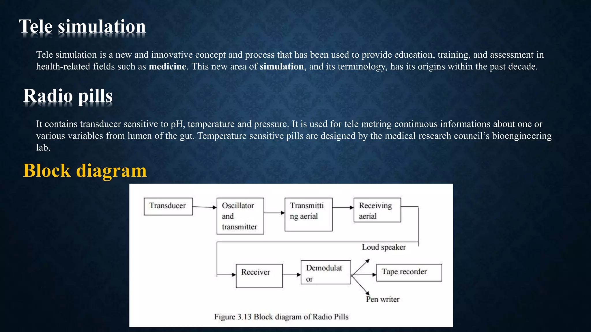 Tele simulation
Tele simulation is a new and innovative concept and process that has been used to provide education, training, and assessment in
health‐related fields such as medicine. This new area of simulation, and its terminology, has its origins within the past decade.
It contains transducer sensitive to pH, temperature and pressure. It is used for tele metring continuous informations about one or
various variables from lumen of the gut. Temperature sensitive pills are designed by the medical research council’s bioengineering
lab.
Radio pills
Block diagram
 