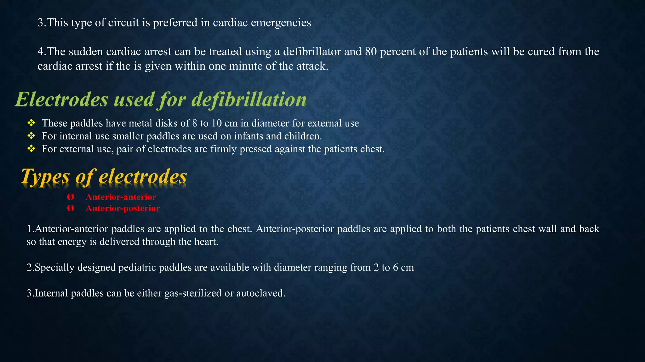 3.This type of circuit is preferred in cardiac emergencies
4.The sudden cardiac arrest can be treated using a defibrillator and 80 percent of the patients will be cured from the
cardiac arrest if the is given within one minute of the attack.
Electrodes used for defibrillation
 These paddles have metal disks of 8 to 10 cm in diameter for external use
 For internal use smaller paddles are used on infants and children.
 For external use, pair of electrodes are firmly pressed against the patients chest.
Types of electrodes
Ø Anterior-anterior
Ø Anterior-posterior
1.Anterior-anterior paddles are applied to the chest. Anterior-posterior paddles are applied to both the patients chest wall and back
so that energy is delivered through the heart.
2.Specially designed pediatric paddles are available with diameter ranging from 2 to 6 cm
3.Internal paddles can be either gas-sterilized or autoclaved.
 
