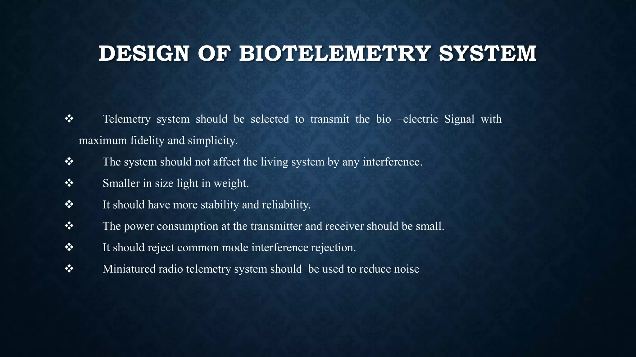 DESIGN OF BIOTELEMETRY SYSTEM
 Telemetry system should be selected to transmit the bio –electric Signal with
maximum fidelity and simplicity.
 The system should not affect the living system by any interference.
 Smaller in size light in weight.
 It should have more stability and reliability.
 The power consumption at the transmitter and receiver should be small.
 It should reject common mode interference rejection.
 Miniatured radio telemetry system should be used to reduce noise.
 