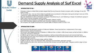 Demand Supply Analysis of Surf Excel
 INTRODUCTION TO HUL -
• Hindustan Unilever Limited (HUL) is India's largest Fast Moving Consumer Goods company with a heritage of over 80
years in India.
• On any given day, nine out of ten Indian households use our products to feel good, look good and get more out of life
–giving us a unique opportunity to build a brighter future.
• HUL was established in 1931 as Hindustan Vanaspati Manufacturing Co. and following a merger of constituent groups in
1956, it was renamed Hindustan Lever Limited.
• The company was renamed in June 2007 as Hindustan Unilever Limited.
• As of 2019 Hindustan Unilever's portfolio had 35 product brands in 20 categories.
• The company has 18,000 employees and clocked sales of ₹34,619 crores in FY2017–18
 INTRODUCTION TO SURF –
• Surf Excel is the first detergent powder of India and Pakistan. It was launched as a replacement of bar soap,
indiscriminately used by housewives.
• The product was initially launched in Pakistan in 1948 and then in India in 1959. It was known as Surf and later in 1996 its
name was changed to Surf Excel.
• In 1990, to get an edge over its uprising competitors, Surf launched its first sub-product and named it Surf Ultra.
• The product became very much handy for the householders of India because people already used the word Surf to
denote detergent powder.
• Surf Excel totally led the monopoly stage until the 1990s.
• In 2002, to get an edge over Ariel from P&G, Surf Excel launched Matic detergent powder.
• 2004 remained the year when Surf Excel extended their product line with Quick-wash. This gave another edge to their
brand name.
 
