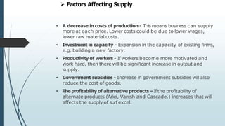 • A decrease in costs of production - This means business can supply
more at each price. Lower costs could be due to lower wages,
lower raw material costs.
• Investment in capacity - Expansion in the capacity of existing firms,
e.g. building a new factory.
• Productivity of workers - If workers become more motivated and
work hard, then there will be significant increase in output and
supply.
• Government subsidies - Increase in government subsidies will also
reduce the cost of goods.
• The profitability of alternative products –Ifthe profitability of
alternate products (Ariel, Vanish and Cascade.) increases that will
affects the supply of surf excel.
 Factors Affecting Supply
 