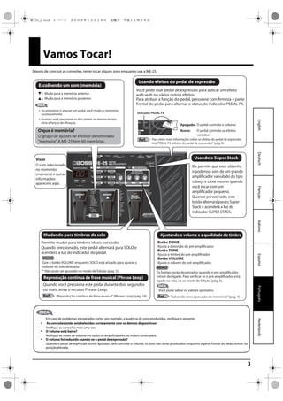3
EspañolPortuguêsNederlandsItalianoFrançaisDeutschEnglish
Vamos Tocar!
Depois de concluir as conexões, tente tocar alguns sons enquanto usa a ME-25.
Muda para a memória posterior.
Muda para a memória anterior.
Botão DRIVE
Botão TONE
Ajusta o timbre do pré-amplificador.
Botão VOLUME
Ajusta o volume do pré-amplificador.
Ajusta a distorção do pré-amplificador.
“Reprodução contínua de frase musical”(Phrase Loop) (pág. 10)
Permite mudar para timbres ideais para solo.
Quando pressionado, este pedal alternará para SOLO e
acenderá a luz do indicador do pedal.
Quando você pressiona este pedal durante dois segundos
ou mais, ativa o recurso Phrase Loop. Você pode salvar os valores ajustados.
“Salvando sons (gravação de memória)”(pág. 4)
O som selecionado
no momento
(memória) e outras
informações
aparecem aqui.
Você pode usar pedal de expressão para aplicar um efeito
wah-wah ou vários outros efeitos.
Para atribuir a função do pedal, pressione com firmeza a parte
frontal do pedal para alternar o status do indicador PEDAL FX.
Ele permite que você obtenha
o poderoso som de um grande
amplificador valvulado do tipo
cabeça e caixa mesmo quando
você tocar com um
amplificador pequeno.
Quando pressionado, este
botão alternará para o Super
Stack e acenderá a luz do
indicador SUPER STACK.
Gire o botão VOLUME enquanto SOLO está ativado para ajustar o
volume do solo desejado.
* Não pode ser ajustado no modo de Edição (pág. 5).
Ao pressionar e segurar um pedal, você muda as memórias
sucessivamente.
Quando você pressionar os dois pedais ao mesmo tempo,
ativa a função de afinação.
Para obter mais informações sobre os efeitos do pedal de expressão,
leia“PEDAL FX (efeitos do pedal de expressão)”(pág. 8).
O pedal controla o volume.
O pedal controla os efeitos
variados.
Apagado:
Aceso:
Visor
Os botões serão desativados quando o pré-amplificador
estiver desligado. Para verificar se o pré-amplificador está
ligado ou não, vá ao modo de Edição (pág. 5).
Indicador PEDAL FX
O que é memória?
O grupo de ajustes de efeito é denominado
“memória”. A ME-25 tem 60 memórias.
DICA
DICA
Ref.Ref.
Ref.
Usando o Super Stack
Usando efeitos do pedal de expressão
Escolhendo um som (memória)
Mudando para timbres de solo Ajustando o volume e a qualidade do timbre
Reprodução contínua de frase musical (Phrase Loop)
DICA
Em caso de problemas inesperados como, por exemplo, a ausência de sons produzidos, verifique o seguinte.
 As conexões estão estabelecidas corretamente com os demais dispositivos?
Verifique as conexões mais uma vez.
 O volume está baixo?
Verifique os níveis de volume em todos os amplificadores ou mixers conectados.
 O volume foi reduzido usando-se o pedal de expressão?
Quando o pedal de expressão estiver ajustado para controlar o volume, os sons não serão produzidos enquanto a parte frontal do pedal estiver na
posição elevada.
ME-25_p.book 3 ページ ２００９年１２月１８日　金曜日　午後１１時３８分
 
