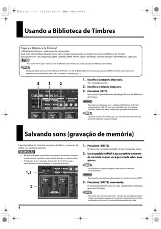 4
Usando a Biblioteca de Timbres
1. Escolha a categoria desejada.
“SL” é exibido no visor.
2. Escolha a variação desejada.
3. Pressione [EXIT].
Isso conclui o procedimento de seleção de sons da Biblioteca
de Timbres.
Não é possível adicionar sons e salvá-los na Biblioteca de Timbres
usando apenas a ME-25. Seus sons preferidos, que você deseja
reutilizar, devem ser salvos na memória (gravação de memória).
DICA
Ao salvar os sons na memória, será útil colocá-los na ordem em que
pretende utilizá-los na apresentação.
O que é a Biblioteca de Timbres?
A Biblioteca de Timbres contém sons de vários estilos.
Você pode obter timbres ideais de forma fácil e simples, selecionando um timbre fornecido na Biblioteca de Timbres.
Estão disponíveis seis categorias (CLEAN, CRUNCH, DRIVE, HEAVY, LEAD e EXTREME), com dez variações diferentes para cada uma.
Ref.
Para obter informações sobre os sons da Biblioteca de Timbres, leia a lista separada da Biblioteca de Timbres.
DICA
Você pode baixar vários sons da Biblioteca de Timbres no site da BOSS (http://www.bosscorp.co.jp/sound/ME-25/). Você pode importar as
bibliotecas de som baixadas para o ME-25 usando o Librarian (pág. 11).
213
Salvando sons (gravação de memória)
É possível salvar na memória os ajustes de efeito, o supressor de
ruídos e os ajustes de controle.
OBSERVAÇÃO
 Até que você realize uma operação de gravação de memória, desligar a
energia ou trocar memórias causará a perda de todos os timbres criados.
 A realização de uma operação de gravação de memória causa a
perda de todos os dados já salvos na memória de destino.
1. Pressione [WRITE].
O número da memória mostrado no visor começará a piscar.
2. Use os pedais MEMORY para escolher o número
da memória no qual você gostaria de salvar seus
ajustes.
DICA
Ao pressionar e segurar um pedal, você muda as memórias
sucessivamente.
Para cancelar o procedimento de gravação de memória, pressione [EDIT].
3. Pressione [WRITE] novamente.
O número da memória piscará mais rapidamente, indicando
que o som foi salvo.
DICA
Para copiar uma memória, selecione a memória que você deseja copiar e
realize a operação de gravação de memória. É possível copiar a memória
escolhendo um número de memória diferente e salvando-a nele.
2
1,3
ME-25_p.book 4 ページ ２００９年１２月１８日　金曜日　午後１１時３８分
 