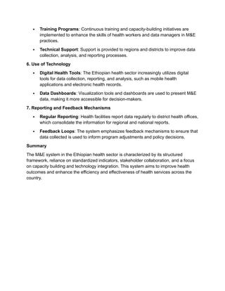  Training Programs: Continuous training and capacity-building initiatives are
implemented to enhance the skills of health workers and data managers in M&E
practices.
 Technical Support: Support is provided to regions and districts to improve data
collection, analysis, and reporting processes.
6. Use of Technology
 Digital Health Tools: The Ethiopian health sector increasingly utilizes digital
tools for data collection, reporting, and analysis, such as mobile health
applications and electronic health records.
 Data Dashboards: Visualization tools and dashboards are used to present M&E
data, making it more accessible for decision-makers.
7. Reporting and Feedback Mechanisms
 Regular Reporting: Health facilities report data regularly to district health offices,
which consolidate the information for regional and national reports.
 Feedback Loops: The system emphasizes feedback mechanisms to ensure that
data collected is used to inform program adjustments and policy decisions.
Summary
The M&E system in the Ethiopian health sector is characterized by its structured
framework, reliance on standardized indicators, stakeholder collaboration, and a focus
on capacity building and technology integration. This system aims to improve health
outcomes and enhance the efficiency and effectiveness of health services across the
country.
 