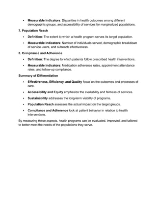  Measurable Indicators: Disparities in health outcomes among different
demographic groups, and accessibility of services for marginalized populations.
7. Population Reach
 Definition: The extent to which a health program serves its target population.
 Measurable Indicators: Number of individuals served, demographic breakdown
of service users, and outreach effectiveness.
8. Compliance and Adherence
 Definition: The degree to which patients follow prescribed health interventions.
 Measurable Indicators: Medication adherence rates, appointment attendance
rates, and follow-up compliance.
Summary of Differentiation
 Effectiveness, Efficiency, and Quality focus on the outcomes and processes of
care.
 Accessibility and Equity emphasize the availability and fairness of services.
 Sustainability addresses the long-term viability of programs.
 Population Reach assesses the actual impact on the target groups.
 Compliance and Adherence look at patient behavior in relation to health
interventions.
By measuring these aspects, health programs can be evaluated, improved, and tailored
to better meet the needs of the populations they serve.
 