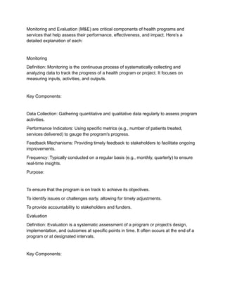 Monitoring and Evaluation (M&E) are critical components of health programs and
services that help assess their performance, effectiveness, and impact. Here’s a
detailed explanation of each:
Monitoring
Definition: Monitoring is the continuous process of systematically collecting and
analyzing data to track the progress of a health program or project. It focuses on
measuring inputs, activities, and outputs.
Key Components:
Data Collection: Gathering quantitative and qualitative data regularly to assess program
activities.
Performance Indicators: Using specific metrics (e.g., number of patients treated,
services delivered) to gauge the program's progress.
Feedback Mechanisms: Providing timely feedback to stakeholders to facilitate ongoing
improvements.
Frequency: Typically conducted on a regular basis (e.g., monthly, quarterly) to ensure
real-time insights.
Purpose:
To ensure that the program is on track to achieve its objectives.
To identify issues or challenges early, allowing for timely adjustments.
To provide accountability to stakeholders and funders.
Evaluation
Definition: Evaluation is a systematic assessment of a program or project’s design,
implementation, and outcomes at specific points in time. It often occurs at the end of a
program or at designated intervals.
Key Components:
 