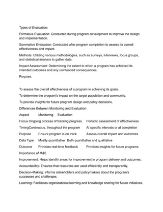 Types of Evaluation:
Formative Evaluation: Conducted during program development to improve the design
and implementation.
Summative Evaluation: Conducted after program completion to assess its overall
effectiveness and impact.
Methods: Utilizing various methodologies, such as surveys, interviews, focus groups,
and statistical analysis to gather data.
Impact Assessment: Determining the extent to which a program has achieved its
intended outcomes and any unintended consequences.
Purpose:
To assess the overall effectiveness of a program in achieving its goals.
To determine the program's impact on the target population and community.
To provide insights for future program design and policy decisions.
Differences Between Monitoring and Evaluation
Aspect Monitoring Evaluation
Focus Ongoing process of tracking progress Periodic assessment of effectiveness
TimingContinuous, throughout the program At specific intervals or at completion
Purpose Ensure program is on track Assess overall impact and outcomes
Data Type Mostly quantitative Both quantitative and qualitative
Outcome Provides real-time feedback Provides insights for future programs
Importance of M&E
Improvement: Helps identify areas for improvement in program delivery and outcomes.
Accountability: Ensures that resources are used effectively and transparently.
Decision-Making: Informs stakeholders and policymakers about the program's
successes and challenges.
Learning: Facilitates organizational learning and knowledge sharing for future initiatives.
 