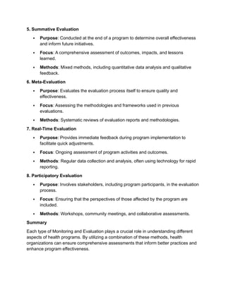 5. Summative Evaluation
 Purpose: Conducted at the end of a program to determine overall effectiveness
and inform future initiatives.
 Focus: A comprehensive assessment of outcomes, impacts, and lessons
learned.
 Methods: Mixed methods, including quantitative data analysis and qualitative
feedback.
6. Meta-Evaluation
 Purpose: Evaluates the evaluation process itself to ensure quality and
effectiveness.
 Focus: Assessing the methodologies and frameworks used in previous
evaluations.
 Methods: Systematic reviews of evaluation reports and methodologies.
7. Real-Time Evaluation
 Purpose: Provides immediate feedback during program implementation to
facilitate quick adjustments.
 Focus: Ongoing assessment of program activities and outcomes.
 Methods: Regular data collection and analysis, often using technology for rapid
reporting.
8. Participatory Evaluation
 Purpose: Involves stakeholders, including program participants, in the evaluation
process.
 Focus: Ensuring that the perspectives of those affected by the program are
included.
 Methods: Workshops, community meetings, and collaborative assessments.
Summary
Each type of Monitoring and Evaluation plays a crucial role in understanding different
aspects of health programs. By utilizing a combination of these methods, health
organizations can ensure comprehensive assessments that inform better practices and
enhance program effectiveness.
 