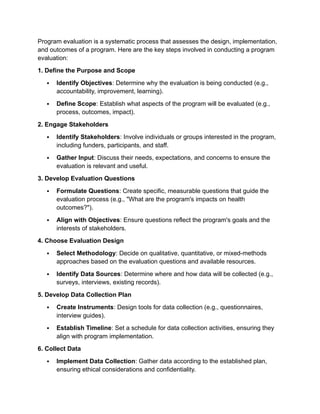 Program evaluation is a systematic process that assesses the design, implementation,
and outcomes of a program. Here are the key steps involved in conducting a program
evaluation:
1. Define the Purpose and Scope
 Identify Objectives: Determine why the evaluation is being conducted (e.g.,
accountability, improvement, learning).
 Define Scope: Establish what aspects of the program will be evaluated (e.g.,
process, outcomes, impact).
2. Engage Stakeholders
 Identify Stakeholders: Involve individuals or groups interested in the program,
including funders, participants, and staff.
 Gather Input: Discuss their needs, expectations, and concerns to ensure the
evaluation is relevant and useful.
3. Develop Evaluation Questions
 Formulate Questions: Create specific, measurable questions that guide the
evaluation process (e.g., "What are the program's impacts on health
outcomes?").
 Align with Objectives: Ensure questions reflect the program's goals and the
interests of stakeholders.
4. Choose Evaluation Design
 Select Methodology: Decide on qualitative, quantitative, or mixed-methods
approaches based on the evaluation questions and available resources.
 Identify Data Sources: Determine where and how data will be collected (e.g.,
surveys, interviews, existing records).
5. Develop Data Collection Plan
 Create Instruments: Design tools for data collection (e.g., questionnaires,
interview guides).
 Establish Timeline: Set a schedule for data collection activities, ensuring they
align with program implementation.
6. Collect Data
 Implement Data Collection: Gather data according to the established plan,
ensuring ethical considerations and confidentiality.
 