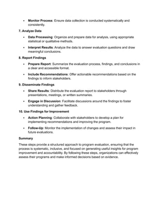  Monitor Process: Ensure data collection is conducted systematically and
consistently.
7. Analyze Data
 Data Processing: Organize and prepare data for analysis, using appropriate
statistical or qualitative methods.
 Interpret Results: Analyze the data to answer evaluation questions and draw
meaningful conclusions.
8. Report Findings
 Prepare Report: Summarize the evaluation process, findings, and conclusions in
a clear and accessible format.
 Include Recommendations: Offer actionable recommendations based on the
findings to inform stakeholders.
9. Disseminate Findings
 Share Results: Distribute the evaluation report to stakeholders through
presentations, meetings, or written summaries.
 Engage in Discussion: Facilitate discussions around the findings to foster
understanding and gather feedback.
10. Use Findings for Improvement
 Action Planning: Collaborate with stakeholders to develop a plan for
implementing recommendations and improving the program.
 Follow-Up: Monitor the implementation of changes and assess their impact in
future evaluations.
Summary
These steps provide a structured approach to program evaluation, ensuring that the
process is systematic, inclusive, and focused on generating useful insights for program
improvement and accountability. By following these steps, organizations can effectively
assess their programs and make informed decisions based on evidence.
 