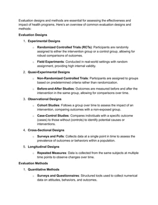 Evaluation designs and methods are essential for assessing the effectiveness and
impact of health programs. Here’s an overview of common evaluation designs and
methods:
Evaluation Designs
1. Experimental Designs
o Randomized Controlled Trials (RCTs): Participants are randomly
assigned to either the intervention group or a control group, allowing for
robust comparisons of outcomes.
o Field Experiments: Conducted in real-world settings with random
assignment, providing high internal validity.
2. Quasi-Experimental Designs
o Non-Randomized Controlled Trials: Participants are assigned to groups
based on predetermined criteria rather than randomization.
o Before-and-After Studies: Outcomes are measured before and after the
intervention in the same group, allowing for comparisons over time.
3. Observational Designs
o Cohort Studies: Follows a group over time to assess the impact of an
intervention, comparing outcomes with a non-exposed group.
o Case-Control Studies: Compares individuals with a specific outcome
(cases) to those without (controls) to identify potential causes or
interventions.
4. Cross-Sectional Designs
o Surveys and Polls: Collects data at a single point in time to assess the
prevalence of outcomes or behaviors within a population.
5. Longitudinal Designs
o Repeated Measures: Data is collected from the same subjects at multiple
time points to observe changes over time.
Evaluation Methods
1. Quantitative Methods
o Surveys and Questionnaires: Structured tools used to collect numerical
data on attitudes, behaviors, and outcomes.
 