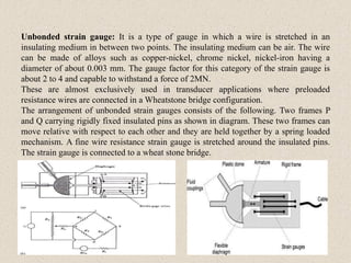 Unbonded strain gauge: It is a type of gauge in which a wire is stretched in an
insulating medium in between two points. The insulating medium can be air. The wire
can be made of alloys such as copper-nickel, chrome nickel, nickel-iron having a
diameter of about 0.003 mm. The gauge factor for this category of the strain gauge is
about 2 to 4 and capable to withstand a force of 2MN.
These are almost exclusively used in transducer applications where preloaded
resistance wires are connected in a Wheatstone bridge configuration.
The arrangement of unbonded strain gauges consists of the following. Two frames P
and Q carrying rigidly fixed insulated pins as shown in diagram. These two frames can
move relative with respect to each other and they are held together by a spring loaded
mechanism. A fine wire resistance strain gauge is stretched around the insulated pins.
The strain gauge is connected to a wheat stone bridge.
 
