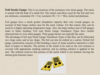 Foil Strain Gauge: This is an extension of the resistance wire strain gauge. The strain
is sensed with the help of a metal foil. The metals and alloys used for the foil and wire
are nichrome, constantan (Ni + Cu), isoelastic (Ni + Cr + Mo), nickel and platinum.
Foil gauges have a much greater dissipation capacity than wire wound gauges, on
account of their larger surface area for the same volume. For this reason, they can be
used for a higher operating temperature range. Also, the large surface area of foil gauges
leads to better bonding. Foil type Strain Gauge Transducer Types have similar
characteristics to wire strain gauges. Their gauge factors are typically the same.
The advantage of foil type Strain Gauge Transducer Types is that they can be fabricated
on a large scale, and in any shape. The foil can also be etched on a carrier. Etched foil
gauge construction consists of first bonding a layer of strain sensitive material to a thin
sheet of paper or bakelite. The portion of the metal to be used as the wire element is
covered with appropriate masking material, and an etching solution is applied to the
unit. The solution removes that portion of the metal which is not masked, leaving the
desired grid structure intact.
 