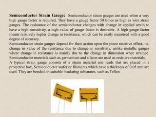 Semiconductor Strain Gauge: Semiconductor strain gauges are used when a very
high gauge factor is required. They have a gauge factor 50 times as high as wire strain
gauges. The resistance of the semiconductor changes with change in applied strain to
have a high sensitivity, a high value of gauge factor is desirable. A high gauge factor
means relatively higher change in resistance, which can be easily measured with a good
degree of accuracy.
Semiconductor strain gauges depend for their action upon the piezo resistive effect, i.e.
change in value of the resistance due to change in resistivity, unlike metallic gauges
where change in resistance is mainly due to the change in dimension when strained.
Semiconductor materials such as germanium and silicon are used as resistive materials.
A typical strain gauge consists of a strain material and leads that are placed in a
protective box, Semiconductor wafer or filaments which have a thickness of 0.05 mm are
used. They are bonded on suitable insulating substrates, such as Teflon.
 