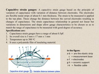 Capacitive strain gauges: A capacitive strain gauge based on the principle of
variation of capacitance with variation of distance between electrodes. The electrodes
are flexible metal strips of about 0.1 mm thickness. The strain to be measured is applied
to the top plate. These change the distance between the curved electrodes resulting in
changes of capacitance. The strain capacitance relationship in general not linear but
variations in dimensions and shape allow gauge characteristics to be chosen so as to
match the range of capacitance to be measured with good degree of accuracy.
Specifications are:
1. Capacitance strain gauges have a range of about 0.5pF.
2. Its overall size is 5 mm x 17 mm x 1 mm
3. Temperature up to 300 oC
4. It uses a polyamide film of insulating material.
In the figure:
a-b = are the elastic strip
c = measurement base
e-f = electrodes
g-h = ceramic support
i-k = flexible cable
 
