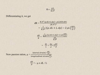 R =
ρ.L
K 𝐷2
Differentiating it, we get
dR =
K 𝐷2 𝜌.𝑑𝐿+𝐿.𝑑𝜌 − 𝜌𝐿(2𝐾𝐷.𝑑𝐷)
(K 𝐷2)2
=
1
K 𝐷2 [ 𝜌. 𝑑𝐿 + 𝐿. 𝑑𝜌 − 2 𝜌𝐿
𝑑𝐷
𝐷
𝑑𝑅
𝑅
=
1
K 𝐷2 [ 𝜌.𝑑𝐿+𝐿.𝑑𝜌 −2 𝜌𝐿
𝑑𝐷
𝐷
ρ.L
K 𝐷2
=
𝑑𝐿
𝐿
+
𝑑𝜌
𝜌
+2
𝑑𝐷
𝐷
Now passion ration, µ =
𝑙𝑎𝑡𝑒𝑟𝑎𝑙 𝑠𝑡𝑟𝑎𝑖𝑛(−
𝑑𝐷
𝐷
)
𝑙𝑜𝑛𝑔𝑖𝑡𝑢𝑑𝑖𝑛𝑎𝑙 𝑠𝑡𝑟𝑎𝑖𝑛(
𝑑𝐿
𝐿
)
𝑑𝐷
𝐷
= - µ x dL / L
 