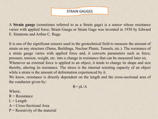 STRAIN GAUGES
A Strain gauge (sometimes referred to as a Strain gage) is a sensor whose resistance
varies with applied force; Strain Gauge or Strain Gage was invented in 1938 by Edward
E. Simmons and Arthur C. Ruge.
It is one of the significant sensors used in the geotechnical field to measure the amount of
strain on any structure (Dams, Buildings, Nuclear Plants, Tunnels, etc.). The resistance of
a strain gauge varies with applied force and, it converts parameters such as force,
pressure, tension, weight, etc. into a change in resistance that can be measured later on.
Whenever an external force is applied to an object, it tends to change its shape and size
thereby, altering its resistance. The stress is the internal resisting capacity of an object
while a strain is the amount of deformation experienced by it.
We know, resistance is directly dependent on the length and the cross-sectional area of
the conductor given by:
R= ρL/A
Where,
R = Resistance
L = Length
A = Cross-Sectional Area
Ρ = Resistivity of the material
 