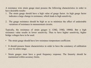 A resistance wire strain gauge must possess the following characteristics in order to
have desirable results-
1. The strain gauge should have a high value of gauge factor. As high gauge factor
indicates a large change in resistance, which leads to high sensitivity.
2. The gauge resistance should be high so as to minimize the effect of undesirable
variations of resistance in measurement circuits.
Typically, the resistance of strain gauges is 120Ω, 350Ω, 1000Ω. But a high
resistance value results in lower sensitivity. Thus to have higher sensitivity, higher
bridge voltages have to be used.
• The strain gauge should have low resistance temperature coefficient.
• It should possess linear characteristics in order to have the constancy of calibration
over its entire range.
• Strain gauges must have a good frequency response. The linearity should be
maintained within accuracy limits.
 