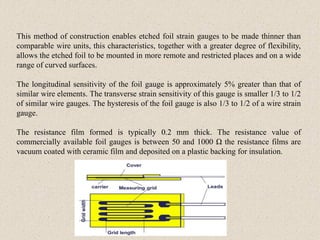 This method of construction enables etched foil strain gauges to be made thinner than
comparable wire units, this characteristics, together with a greater degree of flexibility,
allows the etched foil to be mounted in more remote and restricted places and on a wide
range of curved surfaces.
The longitudinal sensitivity of the foil gauge is approximately 5% greater than that of
similar wire elements. The transverse strain sensitivity of this gauge is smaller 1/3 to 1/2
of similar wire gauges. The hysteresis of the foil gauge is also 1/3 to 1/2 of a wire strain
gauge.
The resistance film formed is typically 0.2 mm thick. The resistance value of
commercially available foil gauges is between 50 and 1000 Ω the resistance films are
vacuum coated with ceramic film and deposited on a plastic backing for insulation.
 