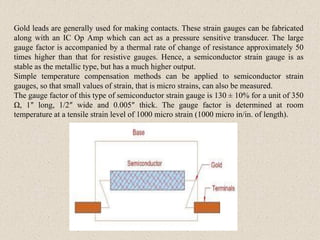 Gold leads are generally used for making contacts. These strain gauges can be fabricated
along with an IC Op Amp which can act as a pressure sensitive transducer. The large
gauge factor is accompanied by a thermal rate of change of resistance approximately 50
times higher than that for resistive gauges. Hence, a semiconductor strain gauge is as
stable as the metallic type, but has a much higher output.
Simple temperature compensation methods can be applied to semiconductor strain
gauges, so that small values of strain, that is micro strains, can also be measured.
The gauge factor of this type of semiconductor strain gauge is 130 ± 10% for a unit of 350
Ω, 1″ long, 1/2″ wide and 0.005″ thick. The gauge factor is determined at room
temperature at a tensile strain level of 1000 micro strain (1000 micro in/in. of length).
 