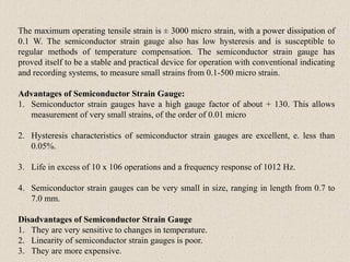 The maximum operating tensile strain is ± 3000 micro strain, with a power dissipation of
0.1 W. The semiconductor strain gauge also has low hysteresis and is susceptible to
regular methods of temperature compensation. The semiconductor strain gauge has
proved itself to be a stable and practical device for operation with conventional indicating
and recording systems, to measure small strains from 0.1-500 micro strain.
Advantages of Semiconductor Strain Gauge:
1. Semiconductor strain gauges have a high gauge factor of about + 130. This allows
measurement of very small strains, of the order of 0.01 micro
2. Hysteresis characteristics of semiconductor strain gauges are excellent, e. less than
0.05%.
3. Life in excess of 10 x 106 operations and a frequency response of 1012 Hz.
4. Semiconductor strain gauges can be very small in size, ranging in length from 0.7 to
7.0 mm.
Disadvantages of Semiconductor Strain Gauge
1. They are very sensitive to changes in temperature.
2. Linearity of semiconductor strain gauges is poor.
3. They are more expensive.
 