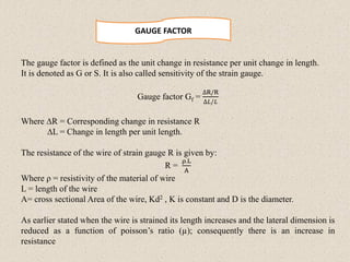 GAUGE FACTOR
The gauge factor is defined as the unit change in resistance per unit change in length.
It is denoted as G or S. It is also called sensitivity of the strain gauge.
Gauge factor Gf =
∆R/R
∆𝐿/𝐿
Where ∆R = Corresponding change in resistance R
∆L = Change in length per unit length.
The resistance of the wire of strain gauge R is given by:
R =
ρ.L
A
Where ρ = resistivity of the material of wire
L = length of the wire
A= cross sectional Area of the wire, Kd2 , K is constant and D is the diameter.
As earlier stated when the wire is strained its length increases and the lateral dimension is
reduced as a function of poisson’s ratio (µ); consequently there is an increase in
resistance
 