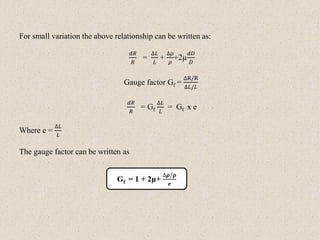 For small variation the above relationship can be written as:
𝑑𝑅
𝑅
=
∆𝐿
𝐿
+
∆𝜌
𝜌
+2µ
𝑑𝐷
𝐷
Gauge factor Gf =
∆R/R
∆𝐿/𝐿
𝑑𝑅
𝑅
= Gf
∆𝐿
𝐿
= Gf x e
Where e =
∆𝐿
𝐿
The gauge factor can be written as
Gf = 1 + 2µ+
∆𝝆/𝝆
𝒆
 