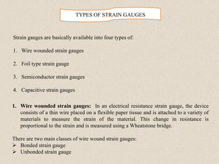 TYPES OF STRAIN GAUGES
Strain gauges are basically available into four types of:
1. Wire wounded strain gauges
2. Foil type strain gauge
3. Semiconductor strain gauges
4. Capacitive strain gauges
1. Wire wounded strain gauges: In an electrical resistance strain gauge, the device
consists of a thin wire placed on a flexible paper tissue and is attached to a variety of
materials to measure the strain of the material. This change in resistance is
proportional to the strain and is measured using a Wheatstone bridge.
There are two main classes of wire wound strain gauges:
➢ Bonded strain gauge
➢ Unbonded strain gauge
 