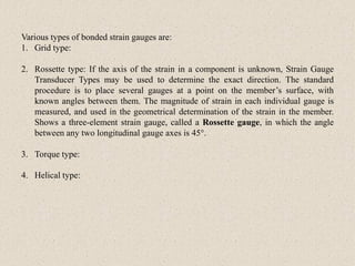 Various types of bonded strain gauges are:
1. Grid type:
2. Rossette type: If the axis of the strain in a component is unknown, Strain Gauge
Transducer Types may be used to determine the exact direction. The standard
procedure is to place several gauges at a point on the member’s surface, with
known angles between them. The magnitude of strain in each individual gauge is
measured, and used in the geometrical determination of the strain in the member.
Shows a three-element strain gauge, called a Rossette gauge, in which the angle
between any two longitudinal gauge axes is 45°.
3. Torque type:
4. Helical type:
 