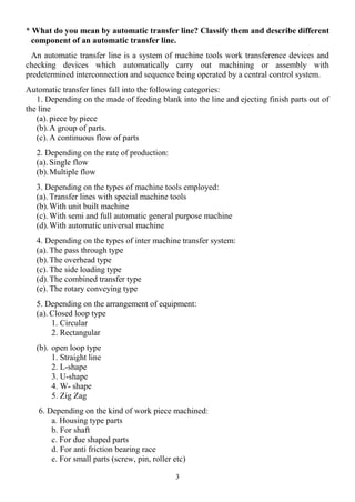 3
* What do you mean by automatic transfer line? Classify them and describe different
component of an automatic transfer line.
An automatic transfer line is a system of machine tools work transference devices and
checking devices which automatically carry out machining or assembly with
predetermined interconnection and sequence being operated by a central control system.
Automatic transfer lines fall into the following categories:
1. Depending on the made of feeding blank into the line and ejecting finish parts out of
the line
(a). piece by piece
(b).A group of parts.
(c). A continuous flow of parts
2. Depending on the rate of production:
(a). Single flow
(b).Multiple flow
3. Depending on the types of machine tools employed:
(a). Transfer lines with special machine tools
(b).With unit built machine
(c). With semi and full automatic general purpose machine
(d).With automatic universal machine
4. Depending on the types of inter machine transfer system:
(a). The pass through type
(b).The overhead type
(c). The side loading type
(d).The combined transfer type
(e). The rotary conveying type
5. Depending on the arrangement of equipment:
(a). Closed loop type
1. Circular
2. Rectangular
(b). open loop type
1. Straight line
2. L-shape
3. U-shape
4. W- shape
5. Zig Zag
6. Depending on the kind of work piece machined:
a. Housing type parts
b. For shaft
c. For due shaped parts
d. For anti friction bearing race
e. For small parts (screw, pin, roller etc)
 